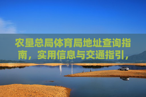 农垦总局体育局地址查询指南，实用信息与交通指引，农垦总局体育局地址查询指南，实用信息与交通指引
