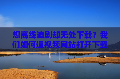 想离线追剧却无处下载?我们如何逼视频网站打开下载大门?离线追剧无处下载?我们如何逼视频网站打开下载之门? 想离线追剧却无处下载?我们如何逼视频网站打开下载大门?离线追剧无处下载?我们如何逼视频网站打开下载之门?
