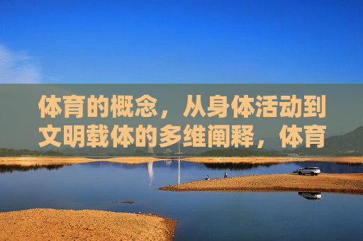 体育的概念,从身体活动到文明载体的多维阐释,体育,从身体活动到文明载体的多维阐释 体育的概念,从身体活动到文明载体的多维阐释,体育,从身体活动到文明载体的多维阐释