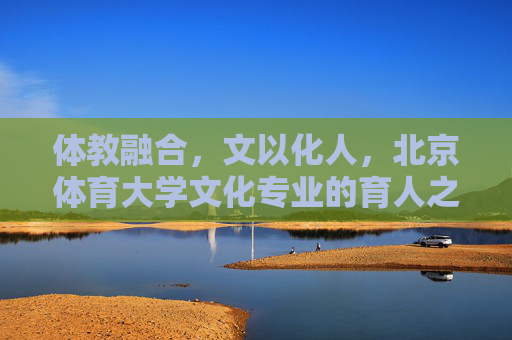 体教融合，文以化人，北京体育大学文化专业的育人之路，体教融合、文以化人，北京体育大学文化专业育人之路