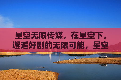 星空无限传媒，在星空下，邂逅好剧的无限可能，星空无限传媒，在星空下邂逅好剧的无限可能