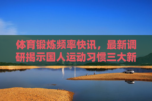 体育锻炼频率快讯,最新调研揭示国人运动习惯三大新趋势,最新调研揭示国人运动习惯三大新趋势 体育锻炼频率快讯,最新调研揭示国人运动习惯三大新趋势,最新调研揭示国人运动习惯三大新趋势