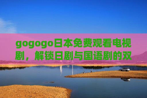 gogogo日本免费观看电视剧，解锁日剧与国语剧的双倍追剧乐趣，免费解锁日剧与国语剧双倍追剧乐趣