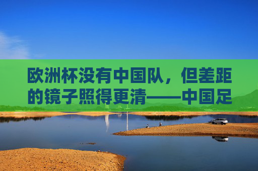 欧洲杯没有中国队,但差距的镜子照得更清——中国足球的自我审视与前行方向,欧洲杯无中国队,差距镜鉴与中国足球的审视前行 欧洲杯没有中国队,但差距的镜子照得更清——中国足球的自我审视与前行方向,欧洲杯无中国队,差距镜鉴与中国足球的审视前行