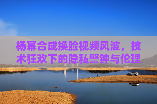杨幂合成换脸视频风波,技术狂欢下的隐私警钟与伦理边界,杨幂换脸视频风波,技术狂欢下的隐私警钟与伦理边界 杨幂合成换脸视频风波,技术狂欢下的隐私警钟与伦理边界,杨幂换脸视频风波,技术狂欢下的隐私警钟与伦理边界