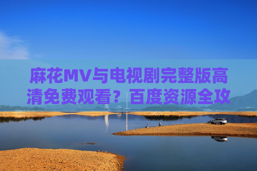 麻花MV与电视剧完整版高清免费观看?百度资源全攻略,麻花MV与电视剧完整版高清免费观看,百度资源全攻略 麻花MV与电视剧完整版高清免费观看?百度资源全攻略,麻花MV与电视剧完整版高清免费观看,百度资源全攻略