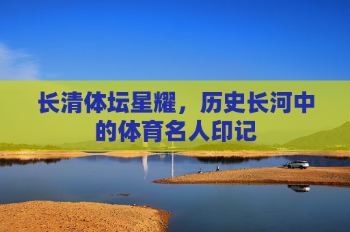 长清体坛星耀,历史长河中的体育名人印记 长清体坛星耀,历史长河中的体育名人印记