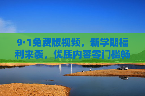 9·1免费版视频，新学期福利来袭，优质内容零门槛畅享，9·1免费版视频，新学期福利，优质内容零门槛畅享