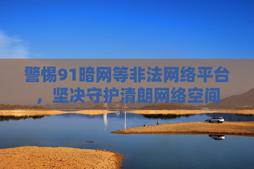 警惕91暗网等非法网络平台,坚决守护清朗网络空间 警惕91暗网等非法网络平台,坚决守护清朗网络空间