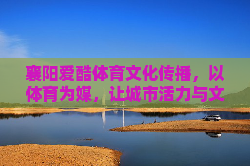 襄阳爱酷体育文化传播,以体育为媒,让城市活力与文化底蕴共生长,襄阳,体育为媒,活力与文化共生长 襄阳爱酷体育文化传播,以体育为媒,让城市活力与文化底蕴共生长,襄阳,体育为媒,活力与文化共生长