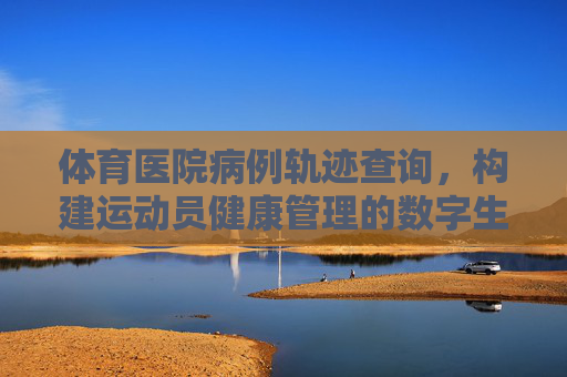 体育医院病例轨迹查询,构建运动员健康管理的数字生命线,体育医院病例轨迹查询,运动员健康管理的数字生命线 体育医院病例轨迹查询,构建运动员健康管理的数字生命线,体育医院病例轨迹查询,运动员健康管理的数字生命线