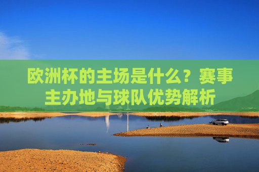 欧洲杯的主场是什么?赛事主办地与球队优势解析 欧洲杯的主场是什么?赛事主办地与球队优势解析