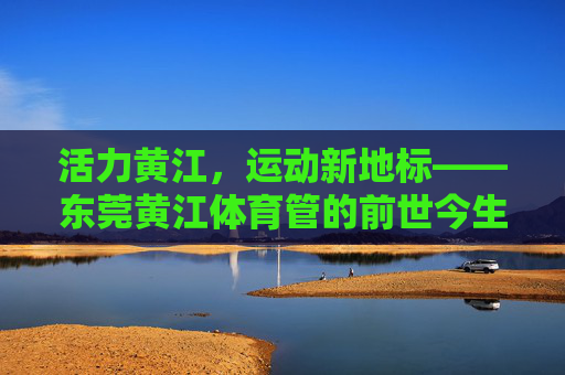 活力黄江,运动新地标——东莞黄江体育管的前世今生与未来展望,东莞黄江体育管,活力地标的前世今生与未来 活力黄江,运动新地标——东莞黄江体育管的前世今生与未来展望,东莞黄江体育管,活力地标的前世今生与未来