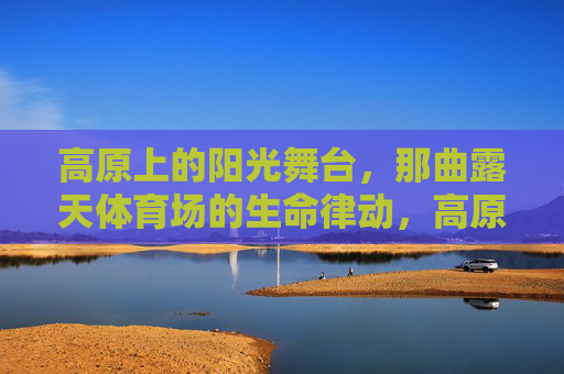 高原上的阳光舞台,那曲露天体育场的生命律动,高原阳光舞台,那曲露天体育场的生命律动 高原上的阳光舞台,那曲露天体育场的生命律动,高原阳光舞台,那曲露天体育场的生命律动