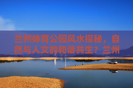 兰州体育公园风水探秘,自然与人文的和谐共生?兰州体育公园风水探秘,自然与人文的和谐共生 兰州体育公园风水探秘,自然与人文的和谐共生?兰州体育公园风水探秘,自然与人文的和谐共生
