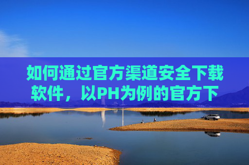 如何通过官方渠道安全下载软件,以PH为例的官方下载指南,PH软件官方渠道安全下载指南 如何通过官方渠道安全下载软件,以PH为例的官方下载指南,PH软件官方渠道安全下载指南