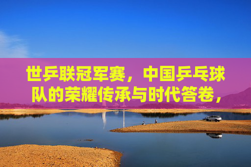 世乒联冠军赛,中国乒乓球队的荣耀传承与时代答卷,世乒联冠军赛,中国乒乓球队的荣耀传承与时代答卷 世乒联冠军赛,中国乒乓球队的荣耀传承与时代答卷,世乒联冠军赛,中国乒乓球队的荣耀传承与时代答卷