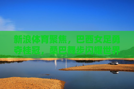 新浪体育聚焦,巴西女足勇夺桂冠,桑巴舞步闪耀世界之巅,巴西女足桑巴舞步勇夺世界之巅桂冠 新浪体育聚焦,巴西女足勇夺桂冠,桑巴舞步闪耀世界之巅,巴西女足桑巴舞步勇夺世界之巅桂冠
