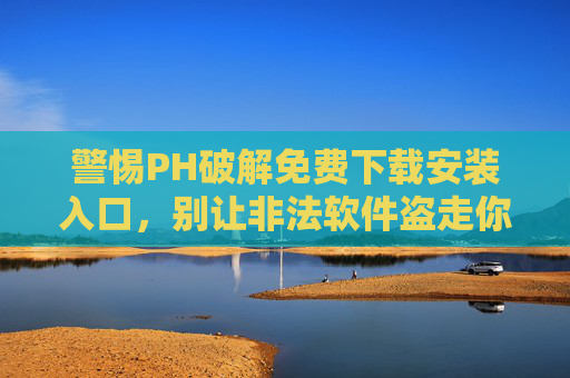 警惕PH破解免费下载安装入口，别让非法软件盗走你的安全与权益，警惕PH破解免费下载入口，别让非法软件盗走安全权益