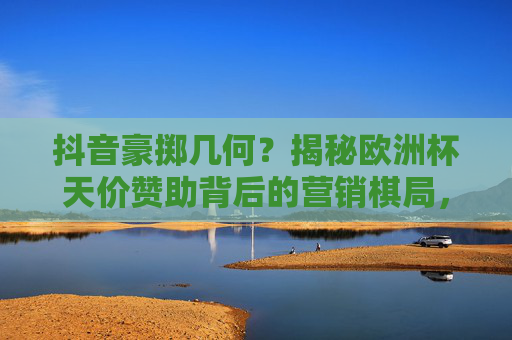 抖音豪掷几何?揭秘欧洲杯天价赞助背后的营销棋局,抖音豪掷几何?揭秘欧洲杯天价赞助背后的营销棋局 抖音豪掷几何?揭秘欧洲杯天价赞助背后的营销棋局,抖音豪掷几何?揭秘欧洲杯天价赞助背后的营销棋局