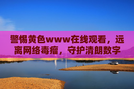 警惕黄色www在线观看,远离网络毒瘤,守护清朗数字空间,警惕黄色网络毒瘤,守护清朗数字空间 警惕黄色www在线观看,远离网络毒瘤,守护清朗数字空间,警惕黄色网络毒瘤,守护清朗数字空间