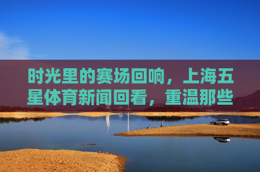 时光里的赛场回响,上海五星体育新闻回看,重温那些热血与荣光,时光赛场回响,上海五星体育重温热血荣光 时光里的赛场回响,上海五星体育新闻回看,重温那些热血与荣光,时光赛场回响,上海五星体育重温热血荣光
