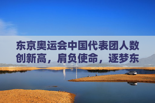 东京奥运会中国代表团人数创新高，肩负使命，逐梦东京