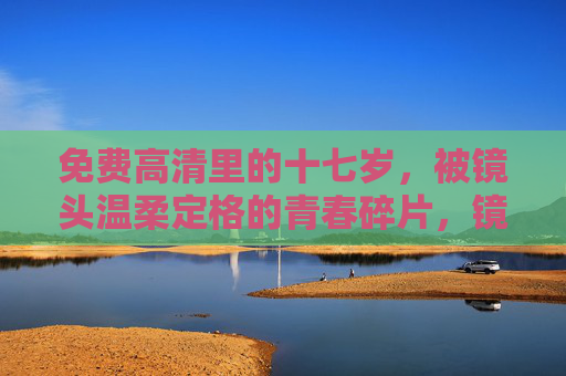 免费高清里的十七岁,被镜头温柔定格的青春碎片,镜头温柔定格的十七岁青春碎片 免费高清里的十七岁,被镜头温柔定格的青春碎片,镜头温柔定格的十七岁青春碎片