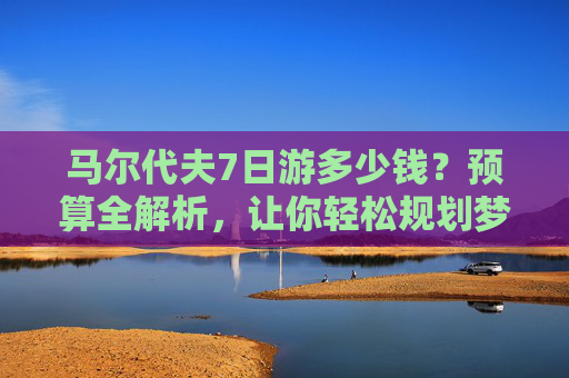 马尔代夫7日游多少钱?预算全解析,让你轻松规划梦幻假期,马尔代夫7日游预算全解析,多少钱,轻松规划梦幻假期 马尔代夫7日游多少钱?预算全解析,让你轻松规划梦幻假期,马尔代夫7日游预算全解析,多少钱,轻松规划梦幻假期