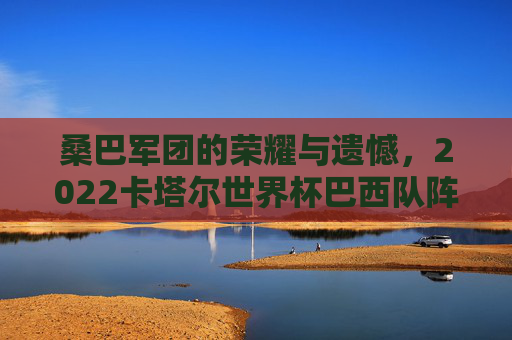 桑巴军团的荣耀与遗憾,2022卡塔尔世界杯巴西队阵容解析,2022卡塔尔世界杯,桑巴军团的荣耀遗憾与阵容解析 桑巴军团的荣耀与遗憾,2022卡塔尔世界杯巴西队阵容解析,2022卡塔尔世界杯,桑巴军团的荣耀遗憾与阵容解析