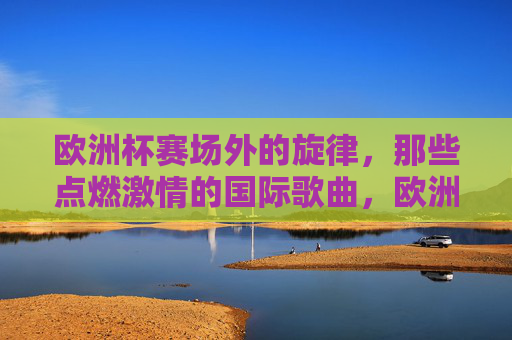 欧洲杯赛场外的旋律，那些点燃激情的国际歌曲，欧洲杯赛场外旋律，点燃激情的国际之声