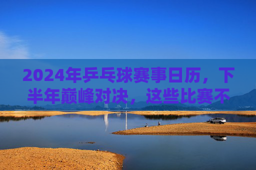 2024年乒乓球赛事日历,下半年巅峰对决,这些比赛不容错过,2024年下半年乒乓球巅峰对决赛事日历 2024年乒乓球赛事日历,下半年巅峰对决,这些比赛不容错过,2024年下半年乒乓球巅峰对决赛事日历