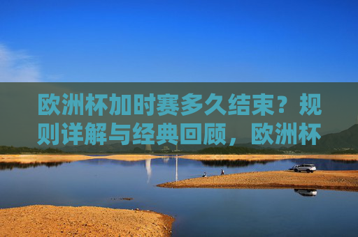 欧洲杯加时赛多久结束?规则详解与经典回顾,欧洲杯加时赛时长,规则详解与经典回顾 欧洲杯加时赛多久结束?规则详解与经典回顾,欧洲杯加时赛时长,规则详解与经典回顾