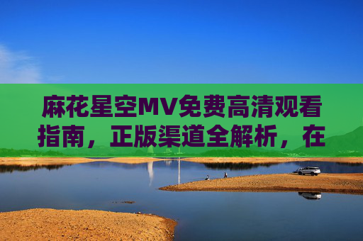 麻花星空MV免费高清观看指南,正版渠道全解析,在线畅享视听盛宴 麻花星空MV免费高清观看指南,正版渠道全解析,在线畅享视听盛宴