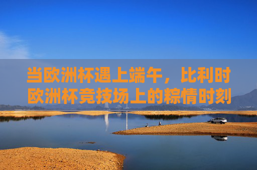 当欧洲杯遇上端午,比利时欧洲杯竞技场上的粽情时刻,欧洲杯遇上端午,比利时赛场粽情时刻 当欧洲杯遇上端午,比利时欧洲杯竞技场上的粽情时刻,欧洲杯遇上端午,比利时赛场粽情时刻