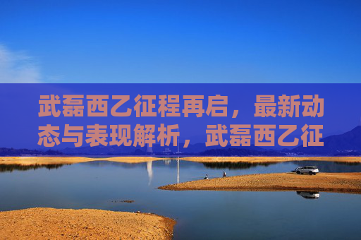 武磊西乙征程再启，最新动态与表现解析，武磊西乙征程再启，最新动态与表现解析