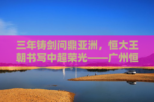 三年铸剑问鼎亚洲,恒大王朝书写中超荣光——广州恒大三年两夺亚冠传奇,恒大三年两夺亚冠铸就王朝传奇 三年铸剑问鼎亚洲,恒大王朝书写中超荣光——广州恒大三年两夺亚冠传奇,恒大三年两夺亚冠铸就王朝传奇