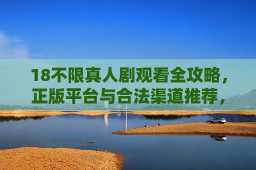18不限真人剧观看全攻略，正版平台与合法渠道推荐，18不限真人剧观看全攻略，正版平台与合法渠道推荐