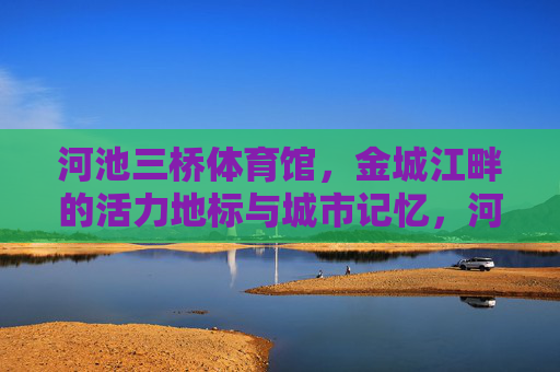 河池三桥体育馆,金城江畔的活力地标与城市记忆,河池三桥体育馆,金城江畔的活力地标与城市记忆 河池三桥体育馆,金城江畔的活力地标与城市记忆,河池三桥体育馆,金城江畔的活力地标与城市记忆