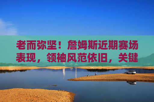 老而弥坚！詹姆斯近期赛场表现，领袖风范依旧，关键时刻力挽狂澜，老而弥坚！领袖詹姆斯关键时刻力挽狂澜