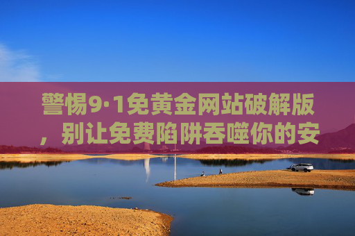 警惕9·1免黄金网站破解版,别让免费陷阱吞噬你的安全与权益,警惕9·1免黄金破解版,免费陷阱吞噬安全与权益 警惕9·1免黄金网站破解版,别让免费陷阱吞噬你的安全与权益,警惕9·1免黄金破解版,免费陷阱吞噬安全与权益