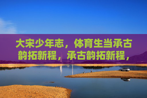 大宋少年志,体育生当承古韵拓新程,承古韵拓新程,大宋体育生少年志 大宋少年志,体育生当承古韵拓新程,承古韵拓新程,大宋体育生少年志