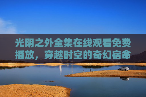 光阴之外全集在线观看免费播放,穿越时空的奇幻宿命,一场关于时间与救赎的史诗,光阴之外,时空穿越的奇幻救赎史诗 光阴之外全集在线观看免费播放,穿越时空的奇幻宿命,一场关于时间与救赎的史诗,光阴之外,时空穿越的奇幻救赎史诗
