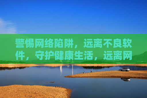 警惕网络陷阱,远离不良软件,守护健康生活,远离网络陷阱与不良软件,守护健康生活 警惕网络陷阱,远离不良软件,守护健康生活,远离网络陷阱与不良软件,守护健康生活