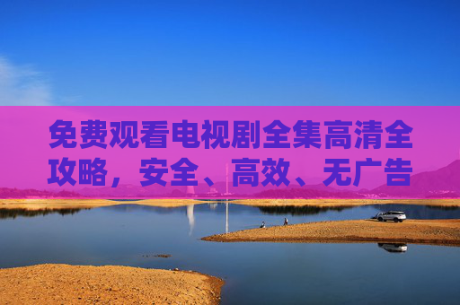免费观看电视剧全集高清全攻略,安全、高效、无广告追剧指南,免费高清电视剧全集安全高效无广告追剧指南 免费观看电视剧全集高清全攻略,安全、高效、无广告追剧指南,免费高清电视剧全集安全高效无广告追剧指南