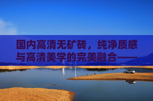 国内高清无矿砖,纯净质感与高清美学的完美融合——完整版解析,国内高清无矿砖,纯净质感与高清美学的完美融合解析 国内高清无矿砖,纯净质感与高清美学的完美融合——完整版解析,国内高清无矿砖,纯净质感与高清美学的完美融合解析