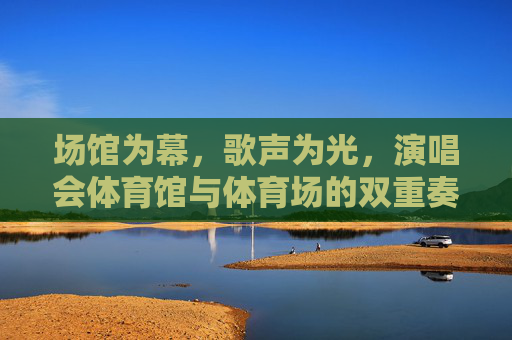 场馆为幕，歌声为光，演唱会体育馆与体育场的双重奏