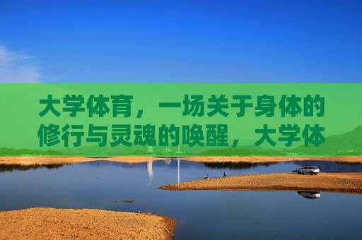 大学体育，一场关于身体的修行与灵魂的唤醒，大学体育，身体的修行与灵魂的唤醒