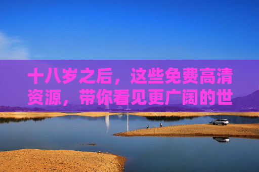 十八岁之后，这些免费高清资源，带你看见更广阔的世界，十八岁之后，免费高清资源带你看见更广阔的世界