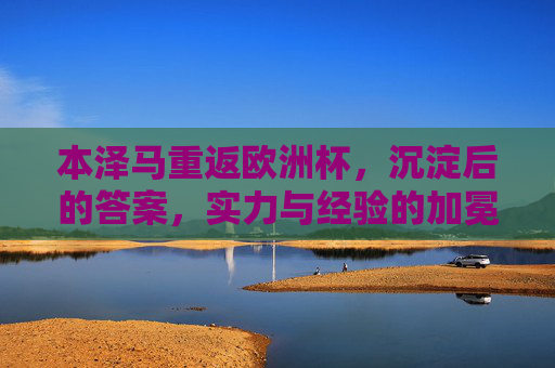 本泽马重返欧洲杯,沉淀后的答案,实力与经验的加冕,本泽马沉淀加冕,重返欧洲杯的实力与经验之答 本泽马重返欧洲杯,沉淀后的答案,实力与经验的加冕,本泽马沉淀加冕,重返欧洲杯的实力与经验之答